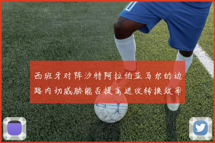 西班牙对阵沙特阿拉伯亚马尔的边路内切威胁能否提高进攻转换效率