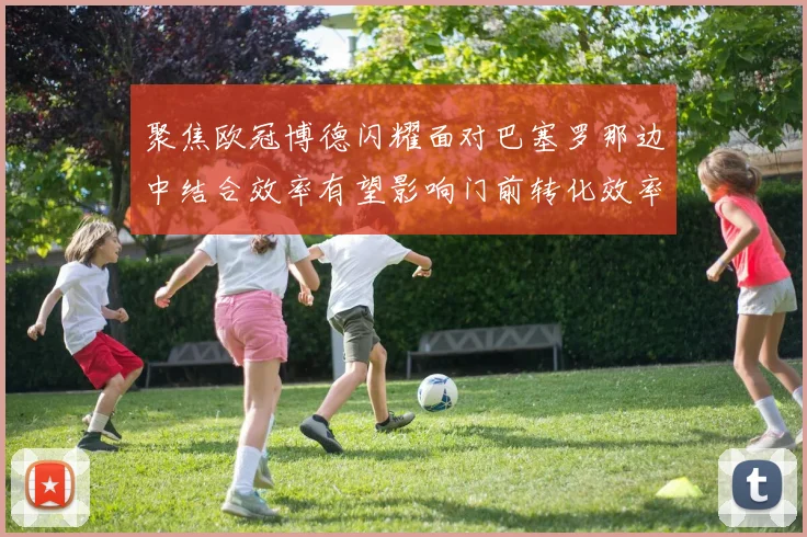 聚焦欧冠博德闪耀面对巴塞罗那边中结合效率有望影响门前转化效率