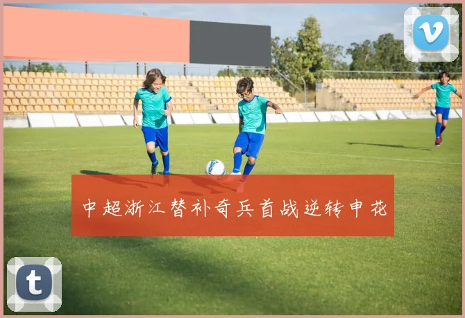 中超浙江替补奇兵首战逆转申花