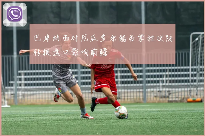 巴库纳面对厄瓜多尔能否掌控攻防转换盘口影响前瞻