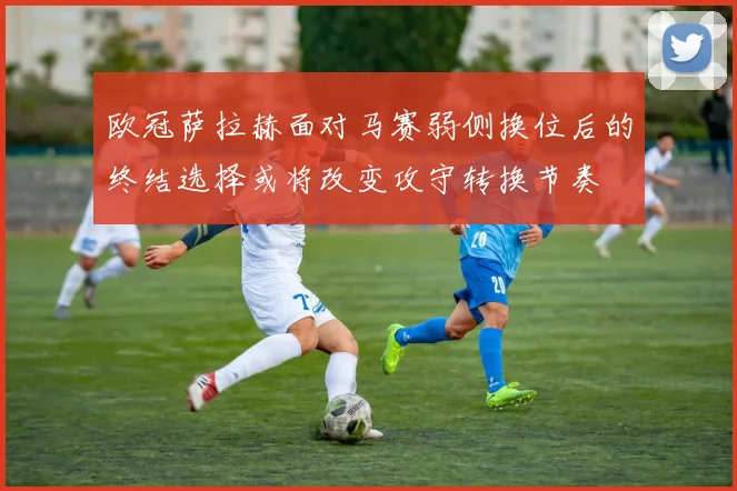 欧冠萨拉赫面对马赛弱侧换位后的终结选择或将改变攻守转换节奏