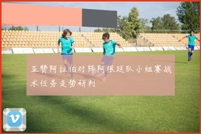 亚赞阿拉伯对阵阿根廷队小组赛战术任务走势研判
