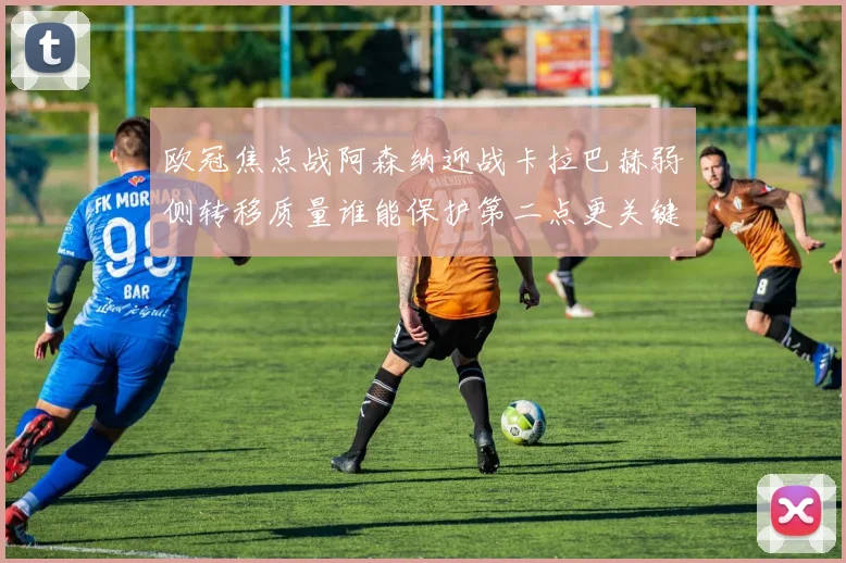 欧冠焦点战阿森纳迎战卡拉巴赫弱侧转移质量谁能保护第二点更关键