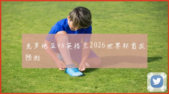克罗地亚vs英格兰2026世界杯首发预测