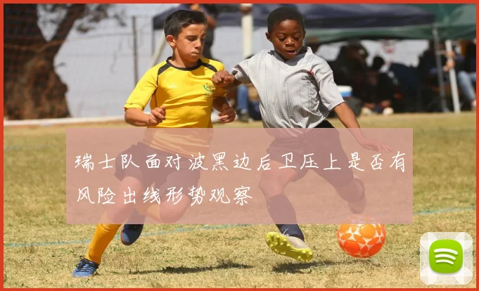 瑞士队面对波黑边后卫压上是否有风险出线形势观察