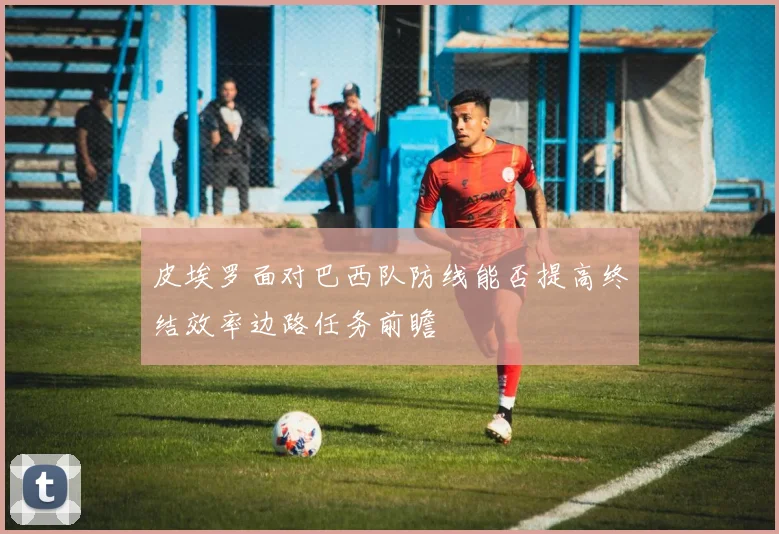 皮埃罗面对巴西队防线能否提高终结效率边路任务前瞻