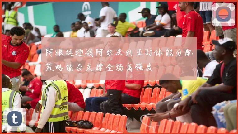 阿根廷迎战阿尔及利亚时体能分配策略能否支撑全场高强度