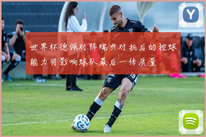 世界杯德佩对阵瑞典对抗后的控球能力将影响球队最后一传质量