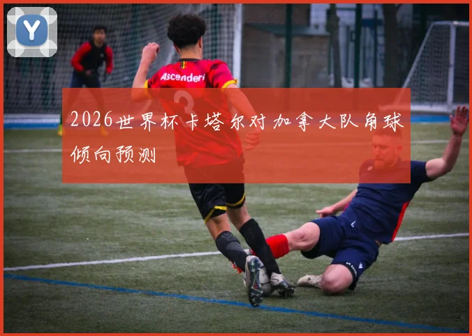 2026世界杯卡塔尔对加拿大队角球倾向预测