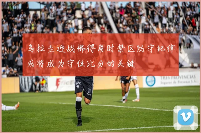 乌拉圭迎战佛得角时禁区防守纪律或将成为守住比分的关键