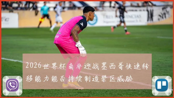 2026世界杯南非迎战墨西哥快速转移能力能否持续制造禁区威胁