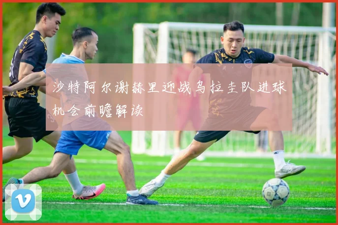 沙特阿尔谢赫里迎战乌拉圭队进球机会前瞻解读