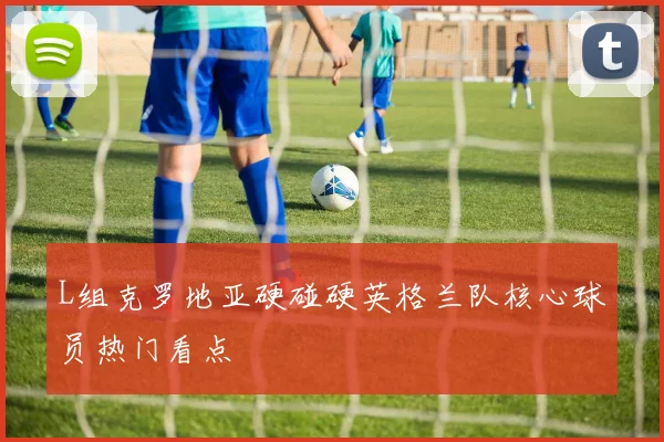 L组克罗地亚硬碰硬英格兰队核心球员热门看点