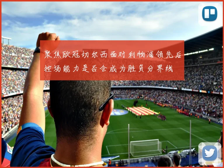 聚焦欧冠切尔西面对利物浦领先后控场能力是否会成为胜负分界线