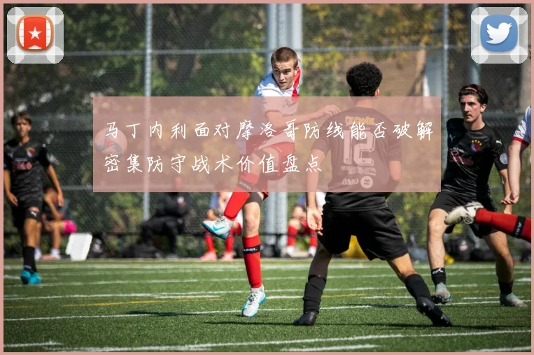 马丁内利面对摩洛哥防线能否破解密集防守战术价值盘点