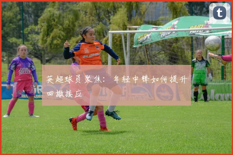 英超球员聚焦:年轻中锋如何提升回撤接应
