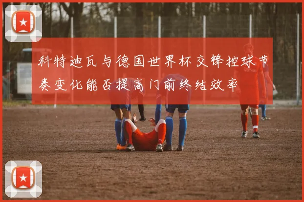 科特迪瓦与德国世界杯交锋控球节奏变化能否提高门前终结效率
