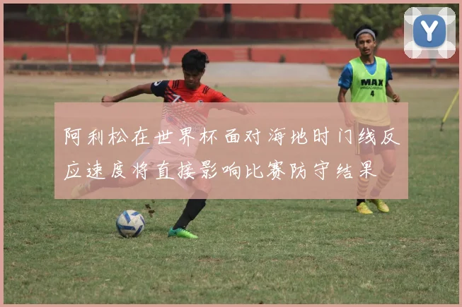 阿利松在世界杯面对海地时门线反应速度将直接影响比赛防守结果