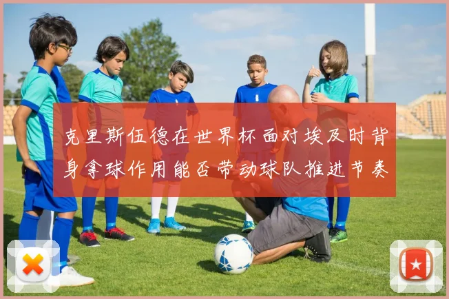 克里斯伍德在世界杯面对埃及时背身拿球作用能否带动球队推进节奏
