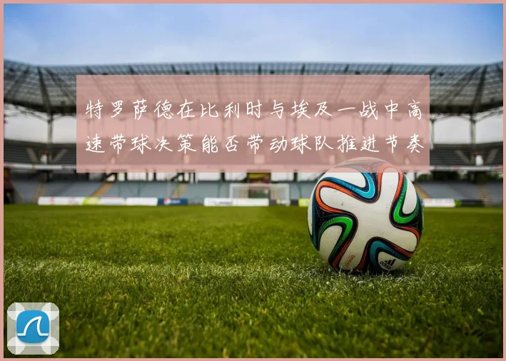 特罗萨德在比利时与埃及一战中高速带球决策能否带动球队推进节奏
