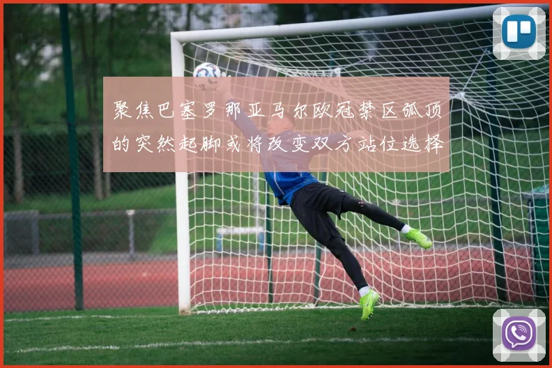 聚焦巴塞罗那亚马尔欧冠禁区弧顶的突然起脚或将改变双方站位选择