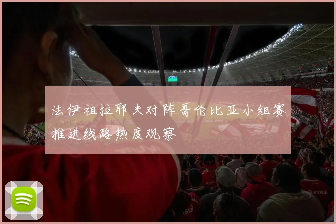 法伊祖拉耶夫对阵哥伦比亚小组赛推进线路热度观察