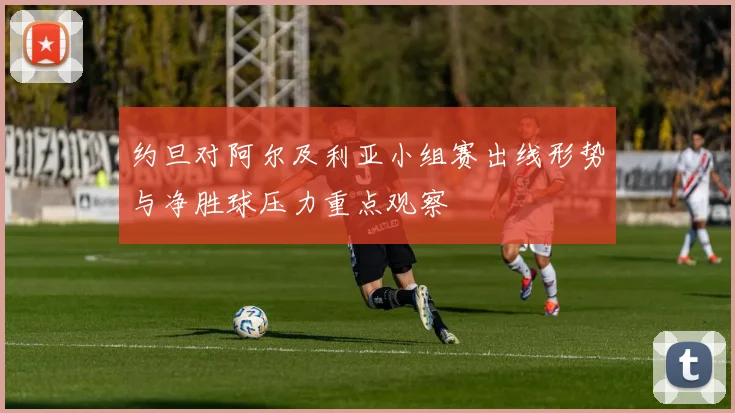 约旦对阿尔及利亚小组赛出线形势与净胜球压力重点观察