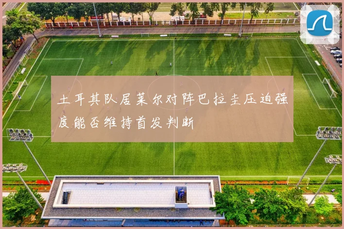 土耳其队居莱尔对阵巴拉圭压迫强度能否维持首发判断