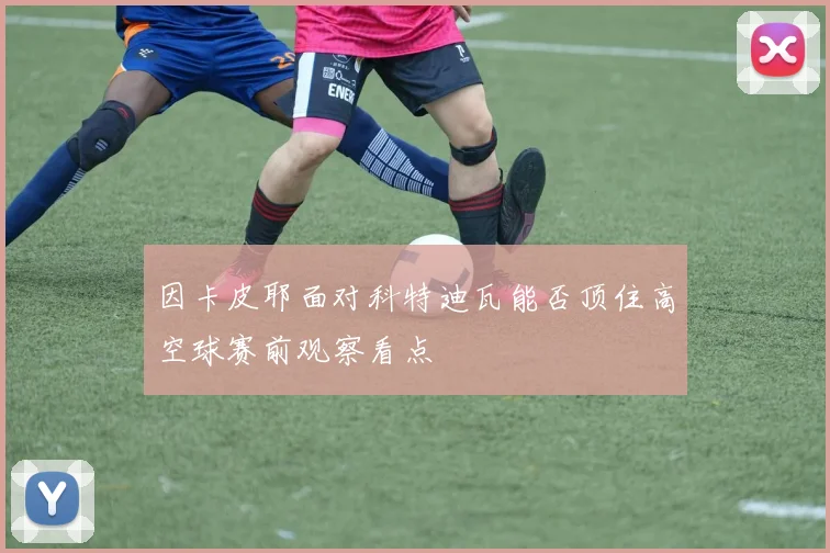 因卡皮耶面对科特迪瓦能否顶住高空球赛前观察看点