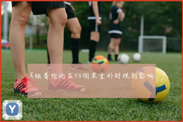 K组哥伦比亚vs刚果金补时规则影响