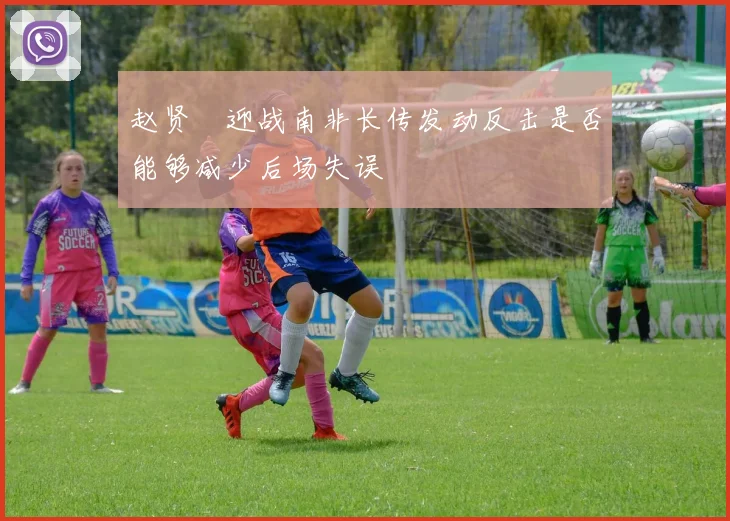 赵贤祐迎战南非长传发动反击是否能够减少后场失误